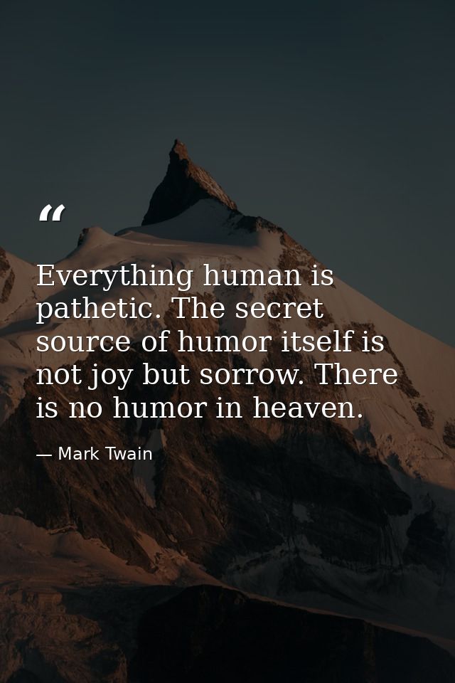 Everything human is pathetic. The secret source of humor itself is not joy but sorrow. There is no humor in heaven. — Mark Twain