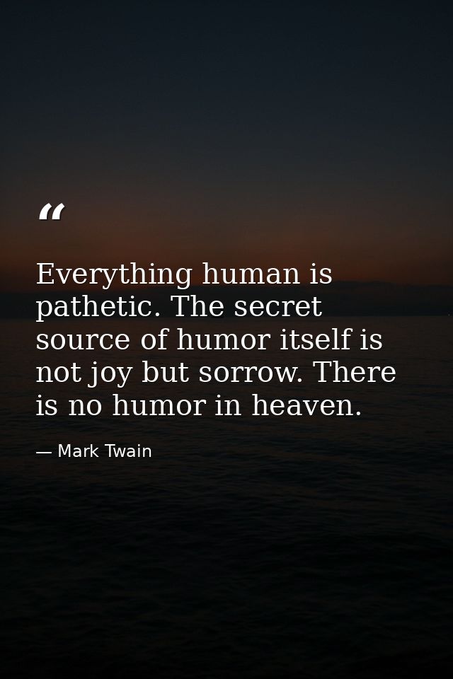 Everything human is pathetic. The secret source of humor itself is not joy but sorrow. There is no humor in heaven. — Mark Twain
