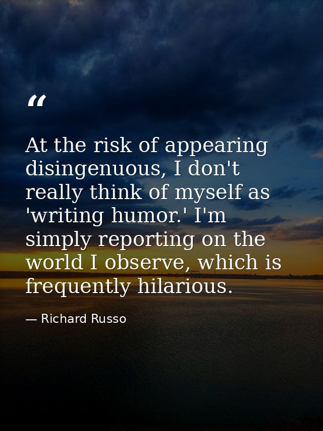 At the risk of appearing disingenuous, I don't really think of myself as 'writing humor.' I'm simply reporting on the wo — Richard Russo