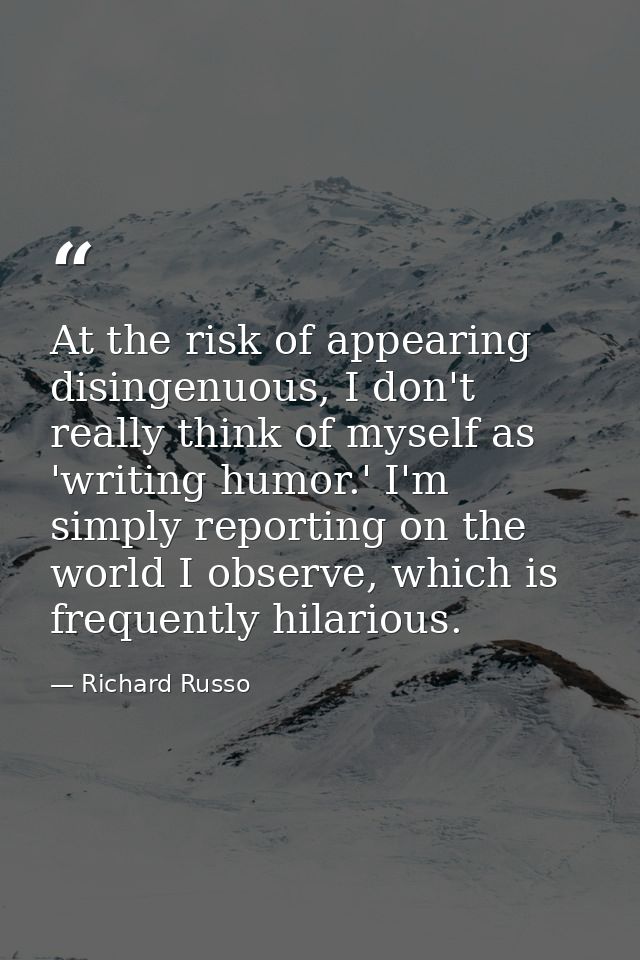 At the risk of appearing disingenuous, I don't really think of myself as 'writing humor.' I'm simply reporting on the wo — Richard Russo