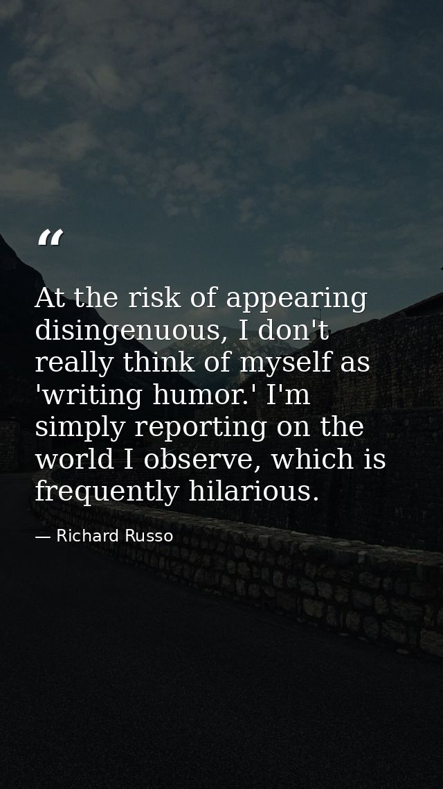At the risk of appearing disingenuous, I don't really think of myself as 'writing humor.' I'm simply reporting on the wo — Richard Russo