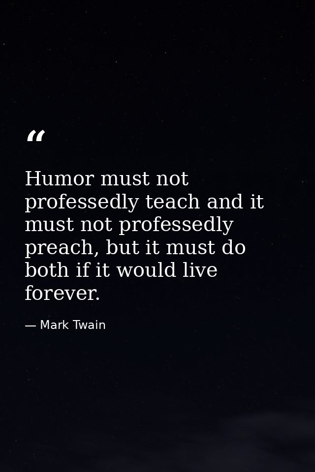 Humor must not professedly teach and it must not professedly preach, but it must do both if it would live forever. — Mark Twain