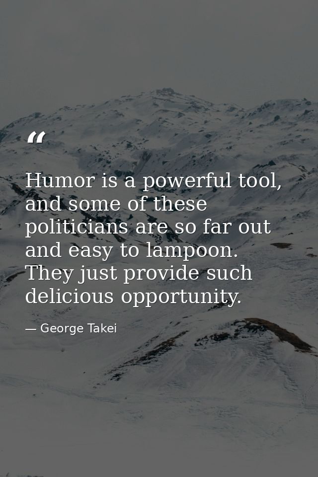 Humor is a powerful tool, and some of these politicians are so far out and easy to lampoon. They just provide such delic — George Takei