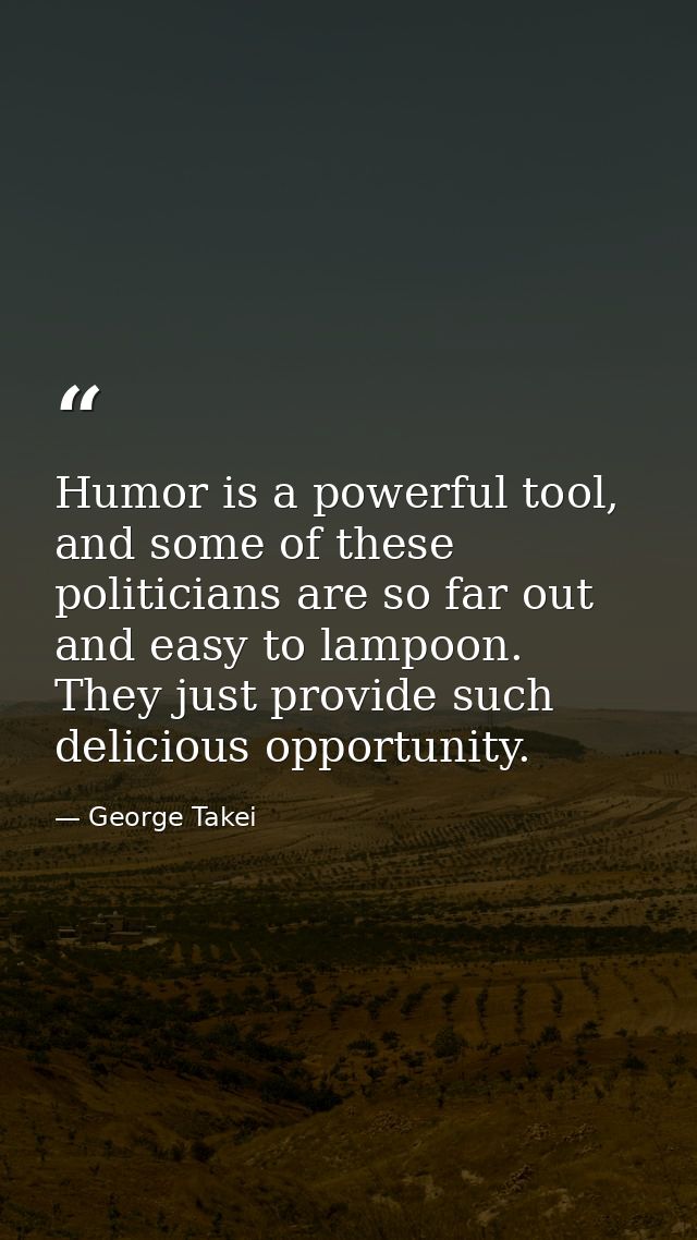 Humor is a powerful tool, and some of these politicians are so far out and easy to lampoon. They just provide such delic — George Takei