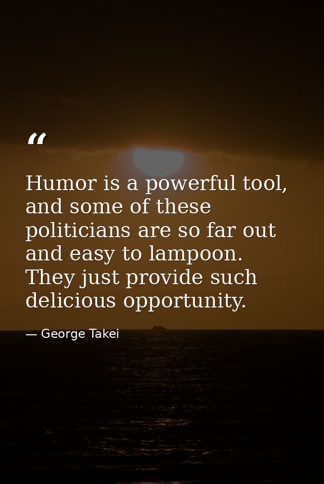 Humor is a powerful tool, and some of these politicians are so far out and easy to lampoon. They just provide such delic — George Takei