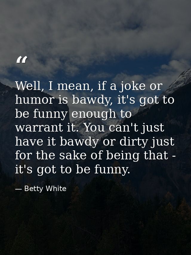 Well, I mean, if a joke or humor is bawdy, it's got to be funny enough to warrant it. You can't just have it bawdy or di — Betty White