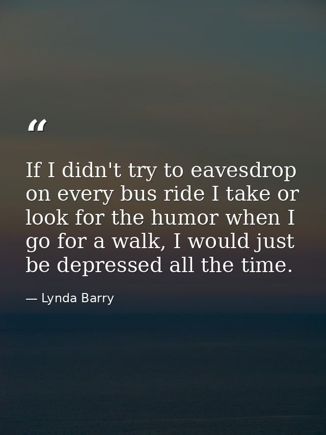 If I didn't try to eavesdrop on every bus ride I take or look for the humor when I go for a walk, I would just be depres — Lynda Barry