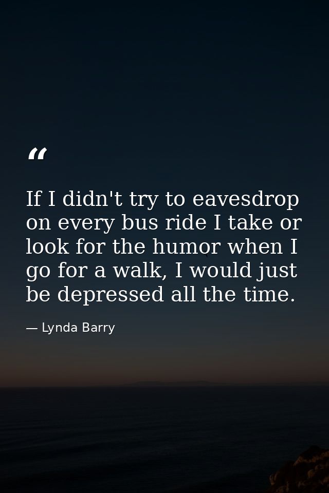 If I didn't try to eavesdrop on every bus ride I take or look for the humor when I go for a walk, I would just be depres — Lynda Barry
