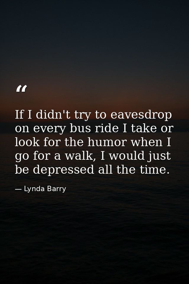 If I didn't try to eavesdrop on every bus ride I take or look for the humor when I go for a walk, I would just be depres — Lynda Barry