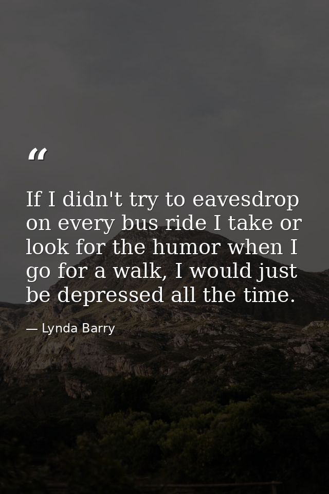 If I didn't try to eavesdrop on every bus ride I take or look for the humor when I go for a walk, I would just be depres — Lynda Barry
