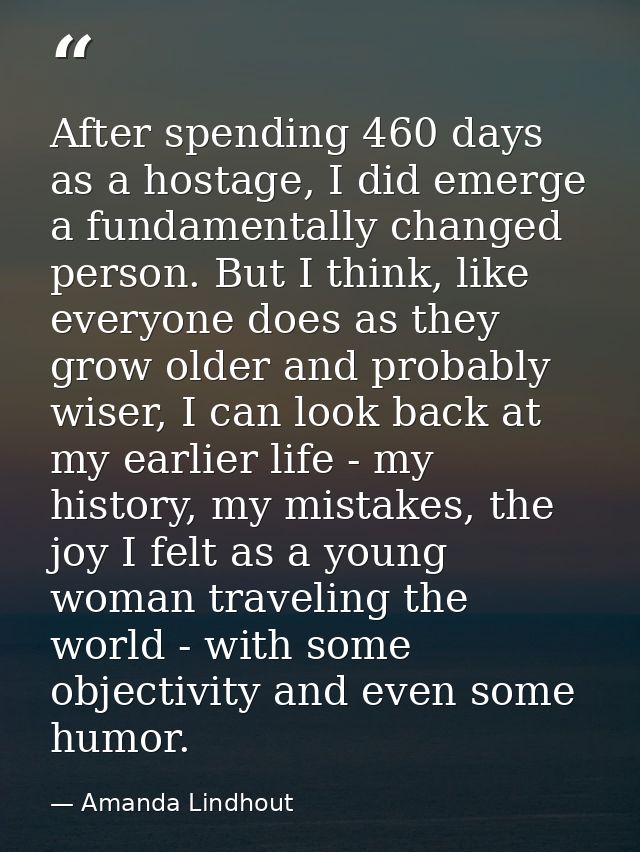 After spending 460 days as a hostage, I did emerge a fundamentally changed person. But I think, like everyone does as th — Amanda Lindhout