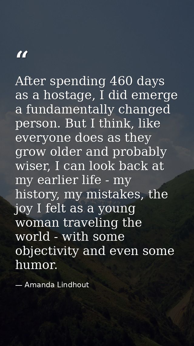 After spending 460 days as a hostage, I did emerge a fundamentally changed person. But I think, like everyone does as th — Amanda Lindhout