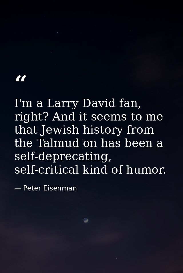 I'm a Larry David fan, right? And it seems to me that Jewish history from the Talmud on has been a self-deprecating, sel — Peter Eisenman