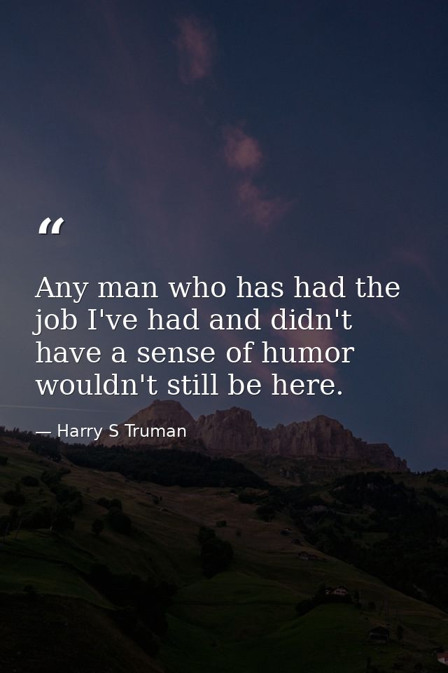 Any man who has had the job I've had and didn't have a sense of humor wouldn't still be here. — Harry S Truman