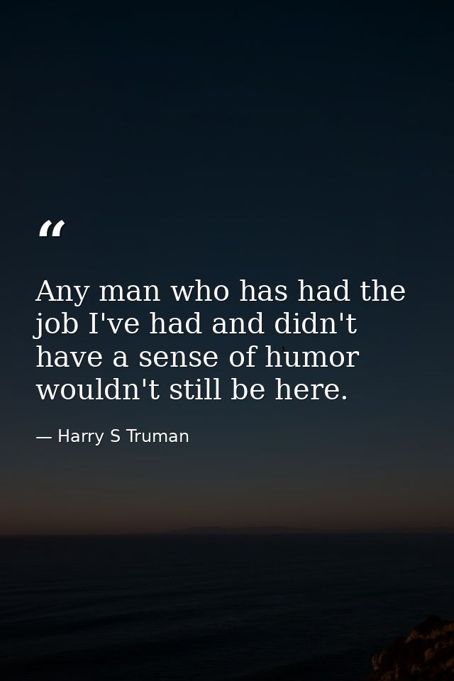 Any man who has had the job I've had and didn't have a sense of humor wouldn't still be here. — Harry S Truman