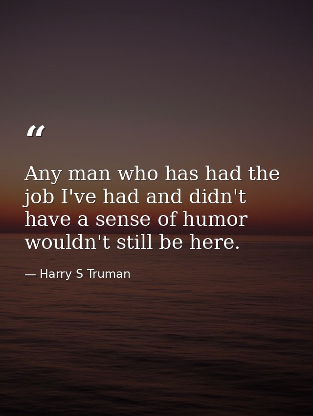 Any man who has had the job I've had and didn't have a sense of humor wouldn't still be here. — Harry S Truman