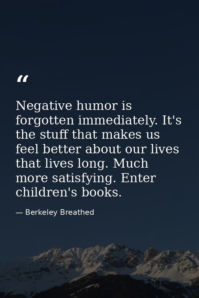 Negative humor is forgotten immediately. It's the stuff that makes us feel better about our lives that lives long. Much  — Berkeley Breathed