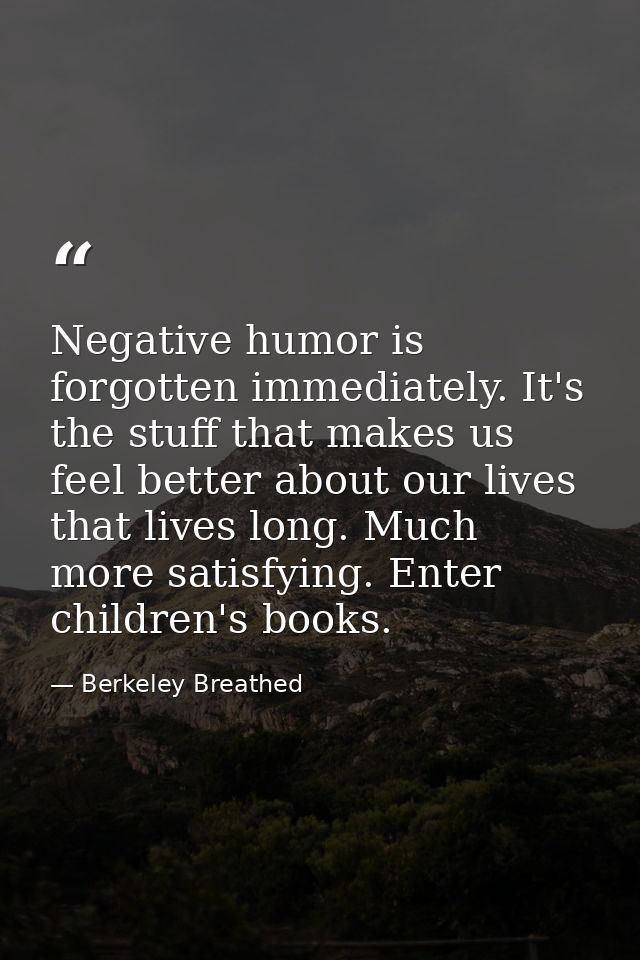 Negative humor is forgotten immediately. It's the stuff that makes us feel better about our lives that lives long. Much  — Berkeley Breathed