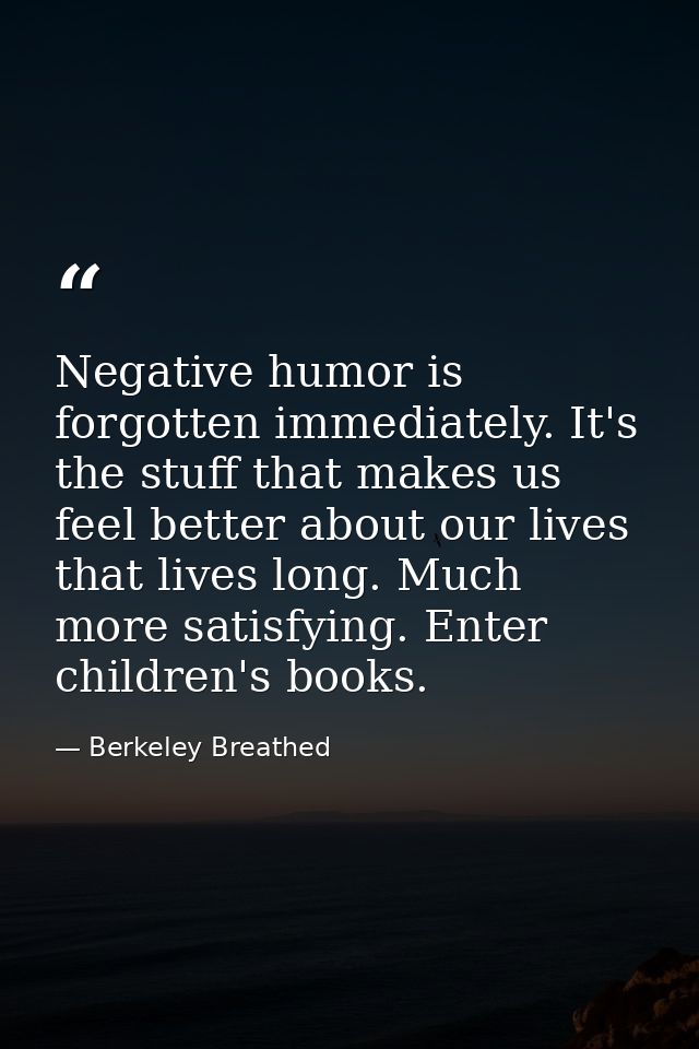 Negative humor is forgotten immediately. It's the stuff that makes us feel better about our lives that lives long. Much  — Berkeley Breathed