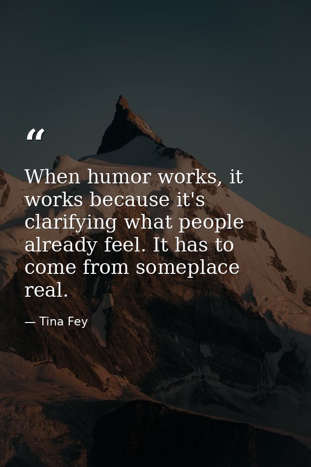 When humor works, it works because it's clarifying what people already feel. It has to come from someplace real. — Tina Fey