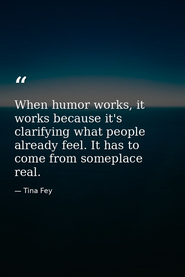 When humor works, it works because it's clarifying what people already feel. It has to come from someplace real. — Tina Fey