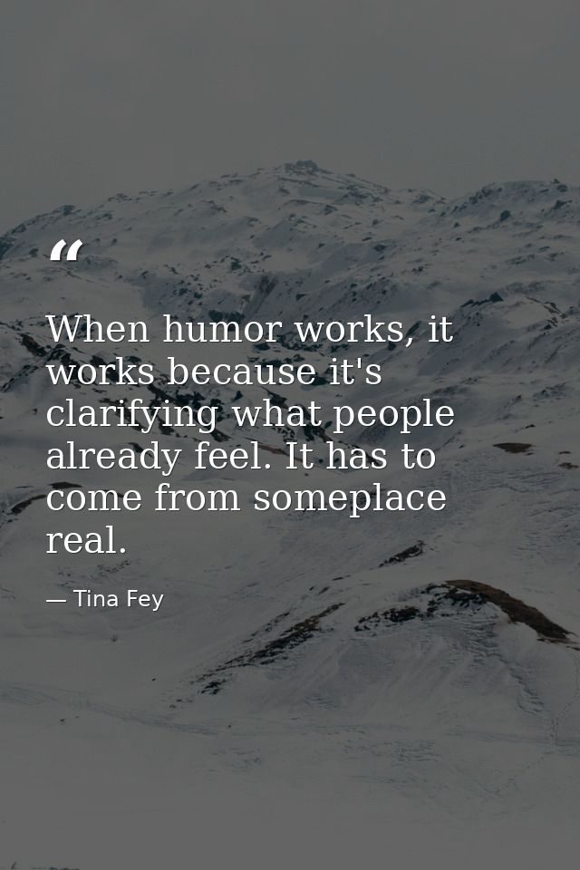 When humor works, it works because it's clarifying what people already feel. It has to come from someplace real. — Tina Fey
