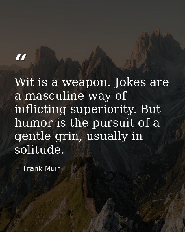 Wit is a weapon. Jokes are a masculine way of inflicting superiority. But humor is the pursuit of a gentle grin, usually — Frank Muir