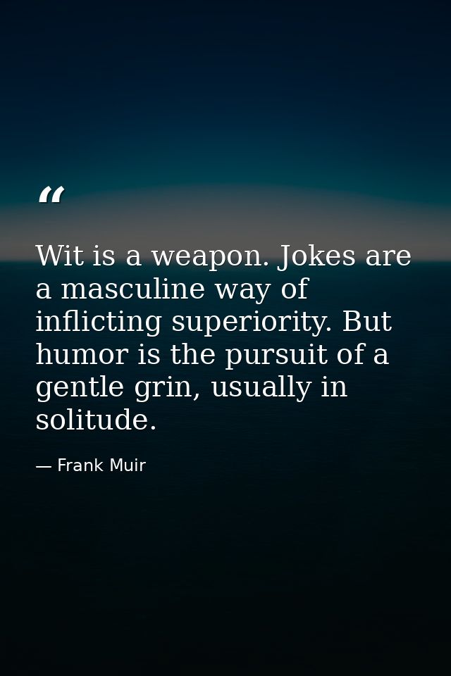 Wit is a weapon. Jokes are a masculine way of inflicting superiority. But humor is the pursuit of a gentle grin, usually — Frank Muir