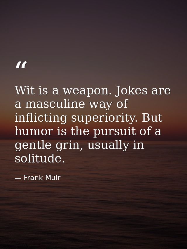 Wit is a weapon. Jokes are a masculine way of inflicting superiority. But humor is the pursuit of a gentle grin, usually — Frank Muir