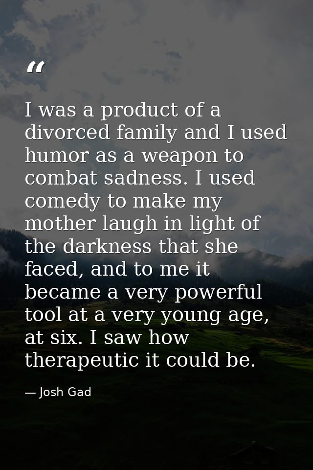 I was a product of a divorced family and I used humor as a weapon to combat sadness. I used comedy to make my mother lau — Josh Gad