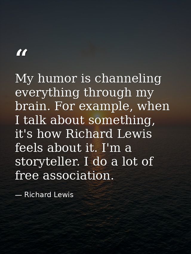 My humor is channeling everything through my brain. For example, when I talk about something, it's how Richard Lewis fee — Richard Lewis