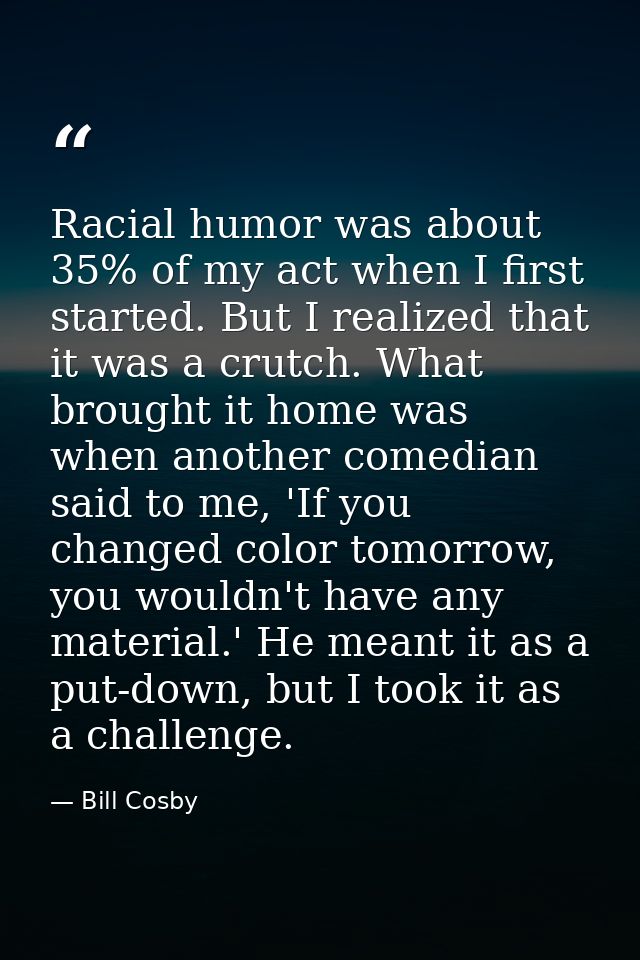 Racial humor was about 35% of my act when I first started. But I realized that it was a crutch. What brought it home was — Bill Cosby