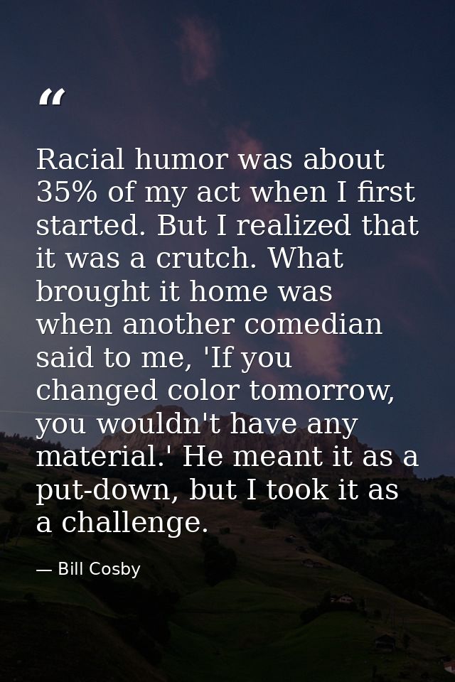 Racial humor was about 35% of my act when I first started. But I realized that it was a crutch. What brought it home was — Bill Cosby