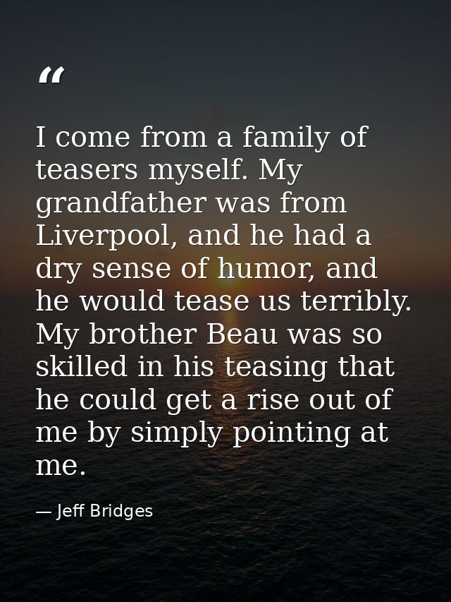 I come from a family of teasers myself. My grandfather was from Liverpool, and he had a dry sense of humor, and he would — Jeff Bridges