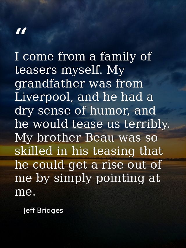 I come from a family of teasers myself. My grandfather was from Liverpool, and he had a dry sense of humor, and he would — Jeff Bridges