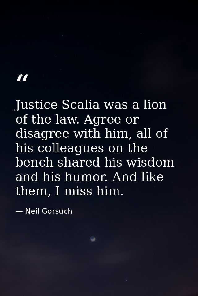 Justice Scalia was a lion of the law. Agree or disagree with him, all of his colleagues on the bench shared his wisdom a — Neil Gorsuch