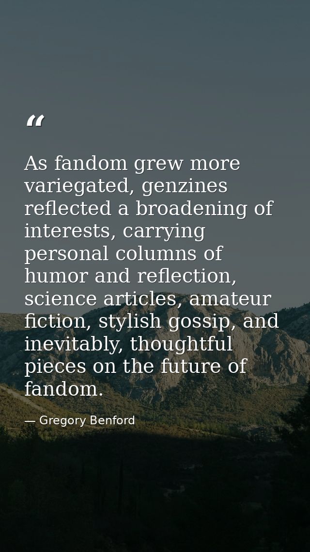 As fandom grew more variegated, genzines reflected a broadening of interests, carrying personal columns of humor and ref — Gregory Benford