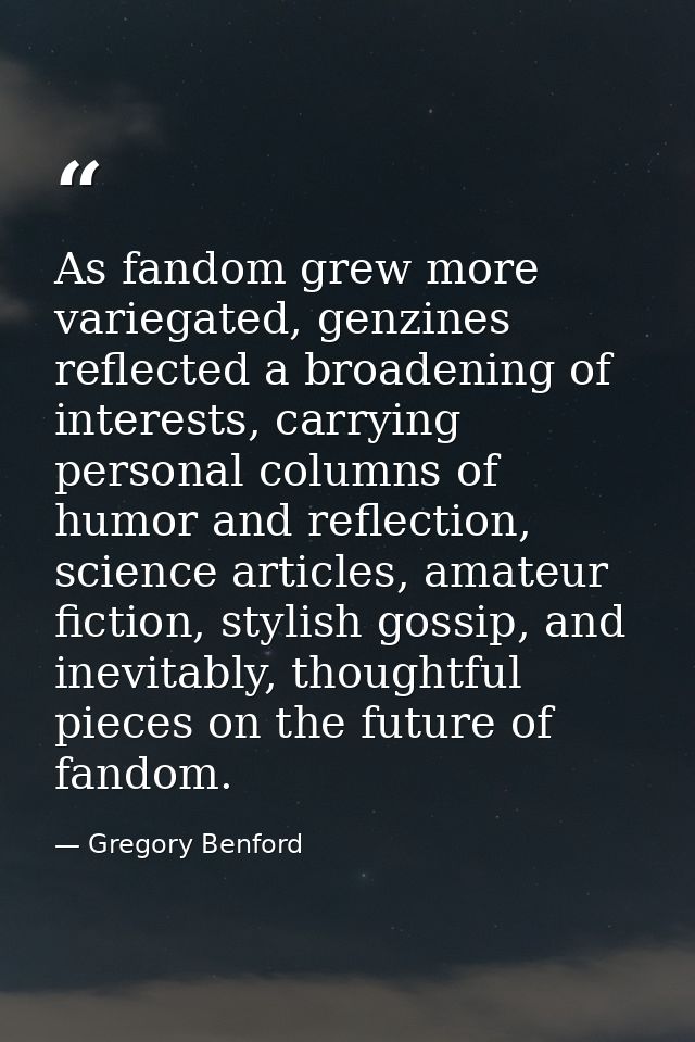 As fandom grew more variegated, genzines reflected a broadening of interests, carrying personal columns of humor and ref — Gregory Benford