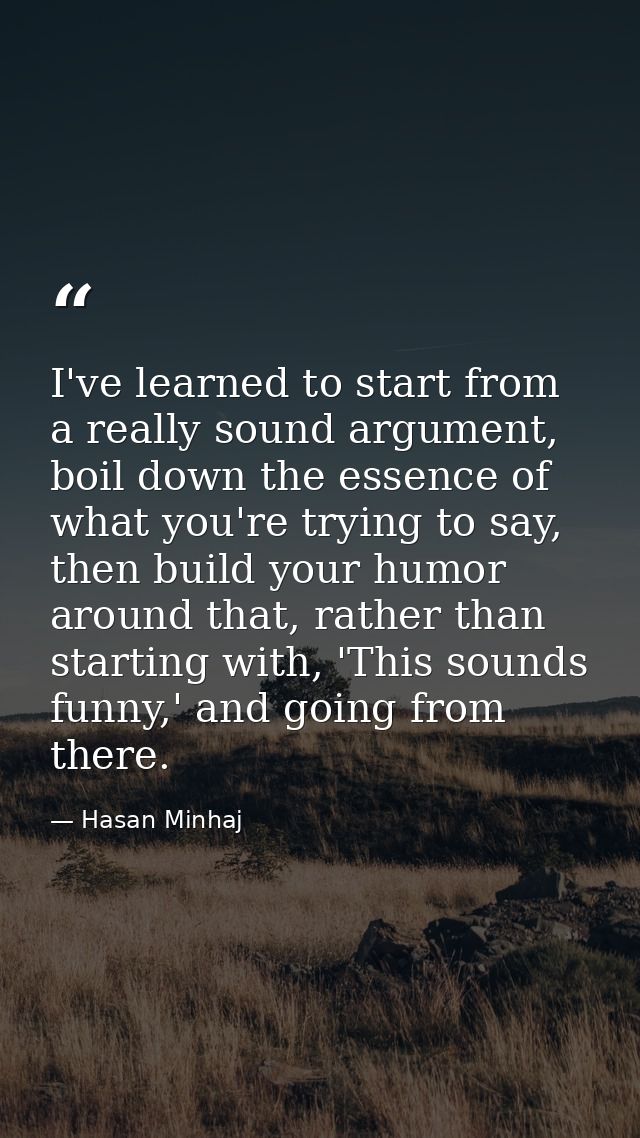 I've learned to start from a really sound argument, boil down the essence of what you're trying to say, then build your  — Hasan Minhaj