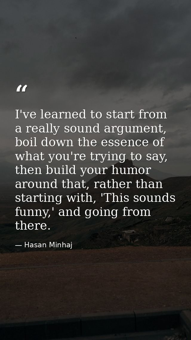 I've learned to start from a really sound argument, boil down the essence of what you're trying to say, then build your  — Hasan Minhaj