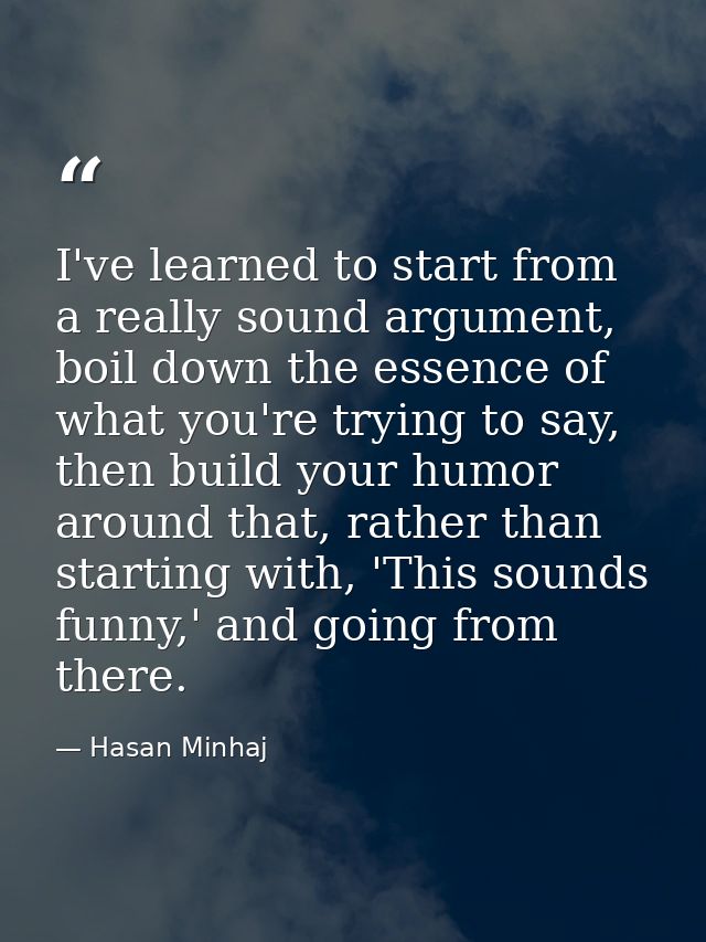 I've learned to start from a really sound argument, boil down the essence of what you're trying to say, then build your  — Hasan Minhaj