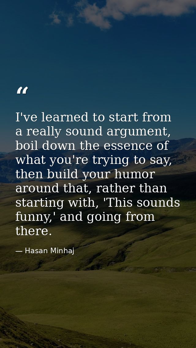 I've learned to start from a really sound argument, boil down the essence of what you're trying to say, then build your  — Hasan Minhaj