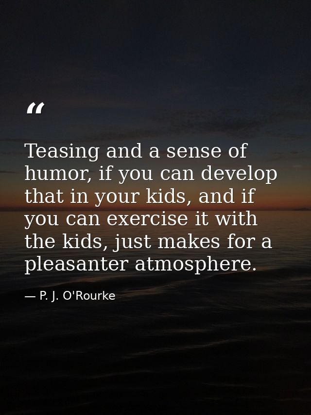 Teasing and a sense of humor, if you can develop that in your kids, and if you can exercise it with the kids, just makes — P. J. O'Rourke