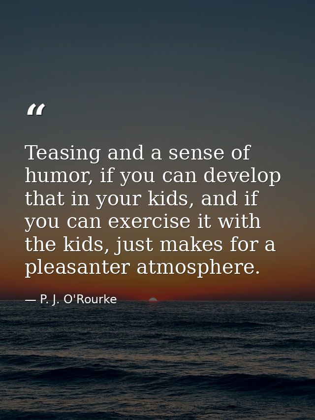 Teasing and a sense of humor, if you can develop that in your kids, and if you can exercise it with the kids, just makes — P. J. O'Rourke
