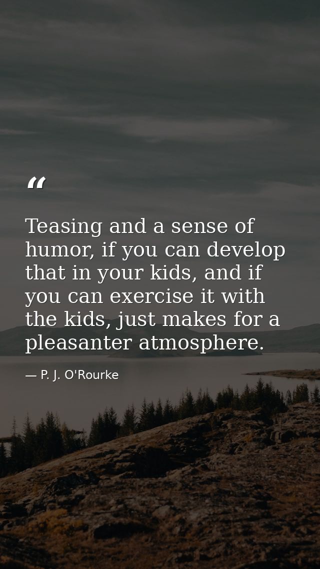 Teasing and a sense of humor, if you can develop that in your kids, and if you can exercise it with the kids, just makes — P. J. O'Rourke