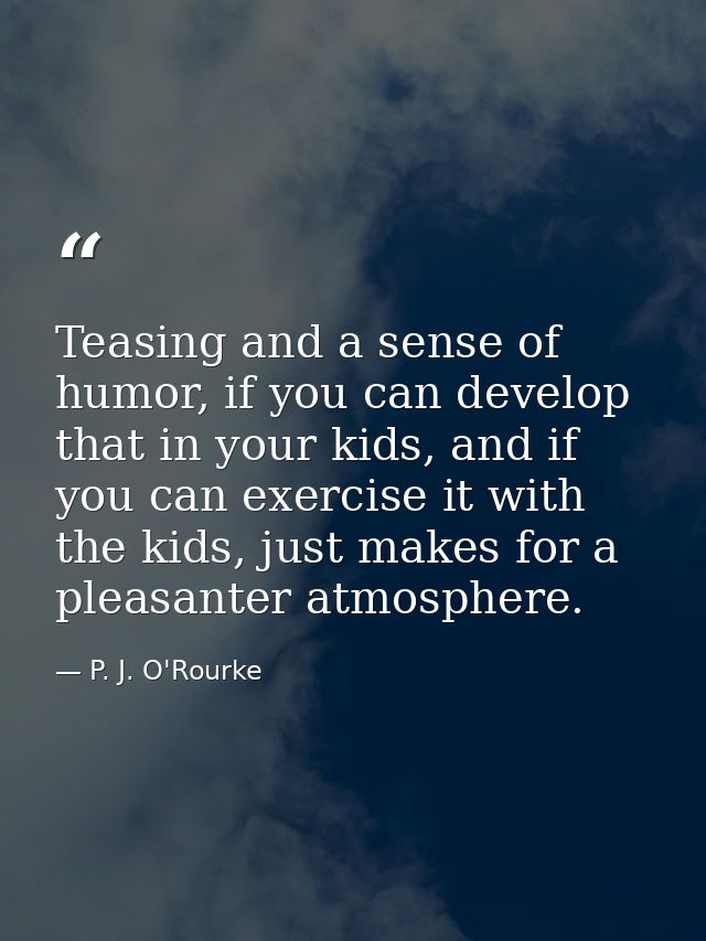 Teasing and a sense of humor, if you can develop that in your kids, and if you can exercise it with the kids, just makes — P. J. O'Rourke