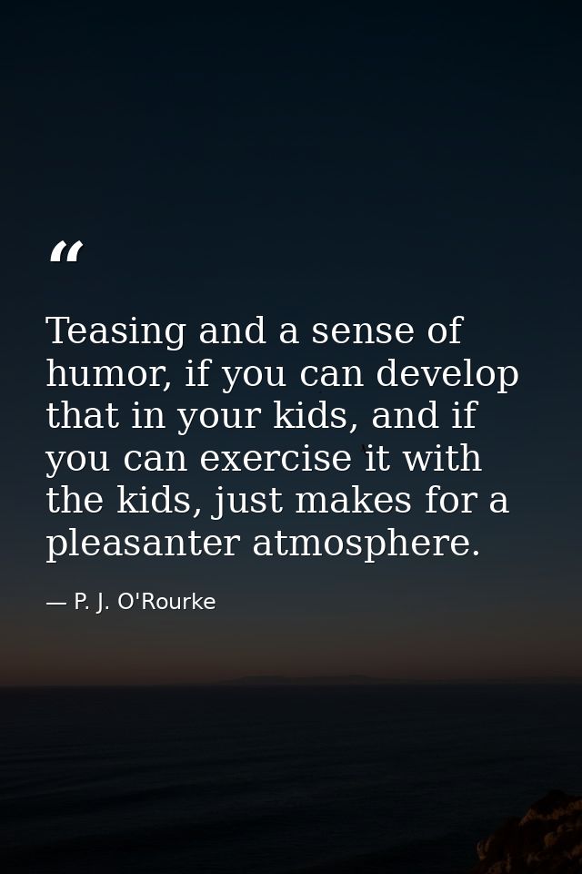 Teasing and a sense of humor, if you can develop that in your kids, and if you can exercise it with the kids, just makes — P. J. O'Rourke
