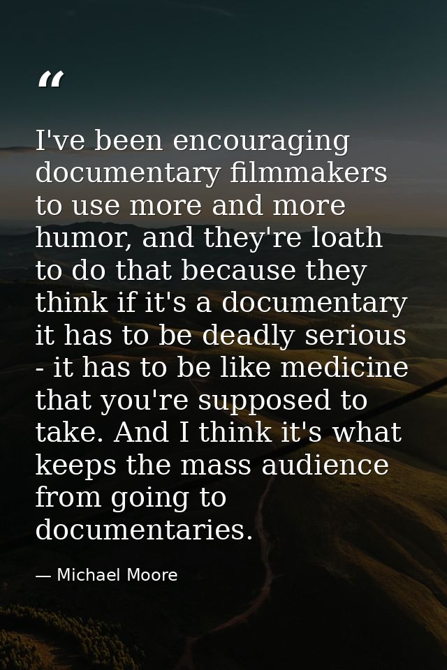 I've been encouraging documentary filmmakers to use more and more humor, and they're loath to do that because they think — Michael Moore