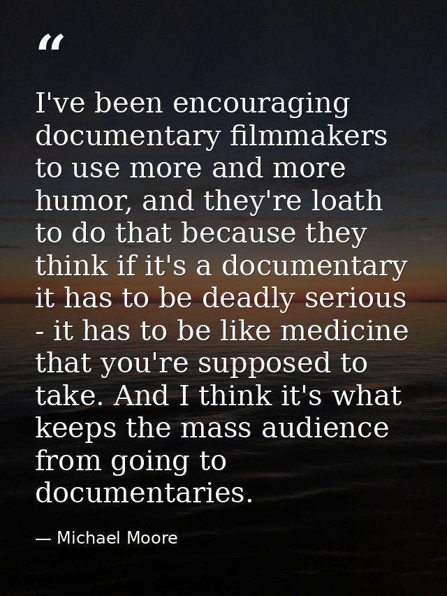 I've been encouraging documentary filmmakers to use more and more humor, and they're loath to do that because they think — Michael Moore