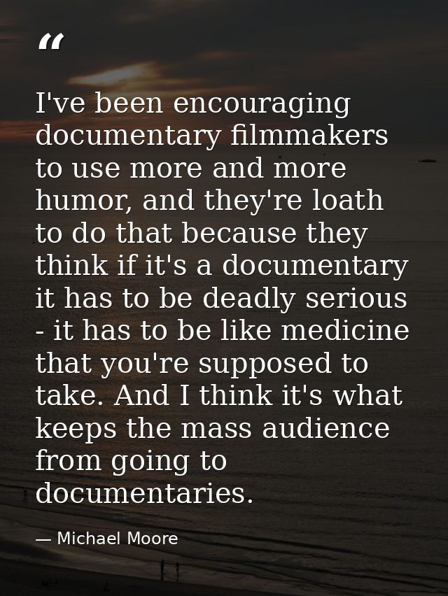I've been encouraging documentary filmmakers to use more and more humor, and they're loath to do that because they think — Michael Moore